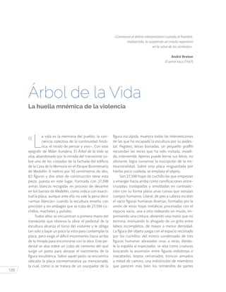 120
«
L
a vida es la memoria del pueblo, la con-
ciencia colectiva de la continuidad histó-
rica, el modo de pensar y vivir». Con este
epígrafe de Milán Kundera, El Árbol de la Vida se
alza, abandonado por la mirada del transeúnte so-
bre uno de los costados de la fachada del edificio
de la Casa de la Memoria en el Parque Bicentenario
de Medellín. 6 metros por 50 centímetros de alto,
82 figuras y dos años de construcción tiene esta
pieza, puesta en este lugar. Formada con 27.398
armas blancas recogidas en proceso de desarme
en los barrios de Medellín, como indica con exacti-
tud la placa, aunque ante ella no vale la pena decir
«armas blancas» cuando la escultura enseña con
precisión y sin ambages que se trata de 27.398 cu-
chillos, machetes y puñales.
Todos ellos se encuentran a primera mano del
transeúnte que observa la obra: el pedestal de la
escultura alcanza el torso del visitante y le obliga
tan solo a bajar un poco la vista para contemplar la
placa, pero exige el difícil movimiento hacia arriba
de la mirada para encontrarse con la obra. Este pe-
destal se alza sobre un cubo de cemento del que
surge un pasto para abrazar el nacimiento de la
figura escultórica. Sobre aquel pasto se encuentra
ubicada la placa conmemorativa ya mencionada,
la cual, como si se tratara de un usurpador de la
figura esculpida, muestra todas las intervenciones
de las que ha escapado la escultura por su pedes-
tal. Pegotes, letras borradas, un pequeño graffiti
recuerdan las veces que ha sido visitada, invadi-
da, intervenida. Apenas puede leerse sus letras, no
obstante, logra conservar la inscripción de la ins-
titucionalidad. Sobre esta placa resguardada por
hierba poco cuidada, se emplaza el objeto.
Son 27.398 hojas de cuchillo las que empiezan
a emerger hacia arriba como ramificaciones entre-
cruzadas, traslapadas y amoldadas en contradic-
ción con su forma plana unas curvas que simulan
cuerpos humanos. Literal, de pies a cabeza escalan
el vacío figuras humanas diversas, formadas por la
unión de estas hojas metálicas procesadas con el
espacio vacío, una a otra rodeando un muslo, im-
primiendo una cintura, abriendo una mano que no
termina, insinuando lo ahogado de un grito entre
labios incompletos, de mayor a menor densidad.
La figura del objeto juega con el espacio recortado
por los cuchillos: del tronco condensado de tres
figuras humanas abrazadas unas a otras, dándo-
le la espalda al espectador, se alza como criaturas
buscando la ascensión entre figuras indistintas e
inacabadas, brazos cercenados, troncos armados
a mitad de camino, una indistinción de miembros
que parecen más bien los remiendos de partes
«Comienza el delirio interpretativo cuando al hombre,
inadvertido, lo sorprende un miedo repentino
en la selva de los símbolos».
André Breton
El amor loco (1937)
Árbol de la Vida
La huella mnémica de la violencia
 