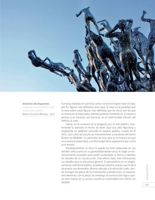 LeobardoPérez
121
humanas halladas en una fosa común. Entonces logran tocar el cielo,
por fin, figuras más definidas; pero aquí, la clave es la paradoja que
se abre sobre estas figuras más definidas que las otras: son las que
se muestran al espectador dramáticamente mutiladas en su ascenso
penoso y en escenas casi barrocas, en el interminable tránsito del
infierno al cielo.
Llama, en el contexto de la pregunta por el arte público, fuer-
temente la atención el hecho de tener aquí una obra figurativa y
emplazada en pedestal surcando el espacio público, creada en el
2012, casi como las esculturas monumentales y narrativas del barrio
Boston en Medellín. Lo particular de esta obra es la manera en que
se muestra al espectador, y la efectividad de la experiencia que a este
se le brinda.
Paradójicamente, la obra no puede ser bien observada en sus
detalles tanto como en su generalidad desde cerca: le exige un dis-
tanciamiento al peatón para poder contemplar su forma y también
los detalles de su construcción. Este efecto hace más interesantes
sus detalles que su estructura general. Si pensáramos en un empla-
zamiento realmente público, el pedestal sobraría, puesto que la obra
alcanzaría una dimensión distinta ubicada a la altura del suelo, don-
de emergen los pasos de los transeúntes y donde estos se toparían,
sencillamente, con la pieza. Sin embargo, la construcción logra supe-
rar este impase en su acceso cuando se contemplan con interés sus
detalles.
Árbol de la vida (fragmento)
Instalación monumental escultural
dimensiones variables.
Museo Casa de la Memoria - 2012
 