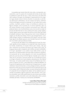 122
La paradoja que intenté describir más arriba correspondía, pre-
cisamente, a que el carácter de inscripción de la obra se alza sobre
su pedestal (a pesar de él) que, a veces, lleva hacia una dirección
más narrativa a la pieza. Sin embargo, el detenimiento en los obje-
tos logra develar cómo la forma envuelve el contenido, no de for-
ma direccional o denotativa, sino de manera inscriptiva, mnémica:
la forma del objeto entraña su contenido. En las huellas de los antes
cuchillos, machetes, puñales y latas se manifiesta la violencia. Las
figuras emergen como recuerdo de un evento específico, pero no
de manera narrativa (como el primer acercamiento por medio del
pedestal indica), sino manifestándose como memoria de la ciudad: el
proceso de desarme late en esta construcción entre cuerpo rajado y
cuerpo rajado, puesto que a pesar del proceso de las latas para darle
el acabado necesario, hoja a hoja pervive como ruinas olvidadas la
sangre que de ellas fue lavada, el terror que protagonizaron. Lo te-
rrible emerge cuando el moldeamiento del espacio vacío por estas
hojas alguna vez afiladas aparece como heridas: huecos en el cuerpo
que no es tela ni piel que ahora es olvido.
La transacción del objeto en la cotidianidad de la que fue arran-
cado, significa el acto asolador en la ciudad del robo, la persecución,
las heridas clandestinas, la muerte infame; pero incluso, más que
esto: rememora las acciones de tortura que implica estos actos, el
lenguaje descarnado y sangriento del conflicto armado de Medellín,
en el que «apuñalear» es un verbo al que todos temen y que se
aprende en la clandestinidad, de la que todos resultamos cómplices.
La transacción de las armas adquiere en la obra una petrificación
particular, que nos arroja de frente figuras crispadas que se alzan al
cielo casi en una lucha a otra por escalar con sus heridas de la tierra
a un lugar inmaterial, en el que empieza a desvanecerse. Dice Michel
Serres que «el cuerpo puede tantas cosas en las fábulas que el es-
píritu se espanta con eso» y esta fábula de la ciudad de Medellín, en
la que las transgresiones de la violencia son transgresiones al cuerpo
individual, imposición de dolor y tortura, desgarramiento y desmem-
bramiento antes que la misma muerte; la misma operación que se da
en el cuerpo social. El Árbol de la Vida convierte esta perversión hacia
el cuerpo del otro en la alegoría de cadáver: de los cadáveres que as-
cienden incompletos, algunos anónimos. Otros llorados, unos cuan-
tos extrañados, pero todos petrificados en esta trenzas que puñales,
machetes cuchillos desnudan como piel endurecida, como cuerpos
olvidados del dolor, nosotros los transeúntes de Medellín.
Laura Elena Flórez Hincapié
Ensayo La Ciudad de las (casi) 500 esculturas
Patrimonio de Arte Público en Medellín
Árbol de la vida
Instalación monumental escultural
dimensiones variables.
 