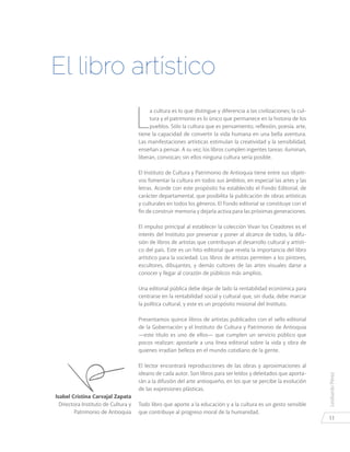 LeobardoPérez
11
Isabel Cristina Carvajal Zapata
Directora Instituto de Cultura y
Patrimonio de Antioquia
L
a cultura es lo que distingue y diferencia a las civilizaciones; la cul-
tura y el patrimonio es lo único que permanece en la historia de los
pueblos. Sólo la cultura que es pensamiento, reflexión, poesía, arte,
tiene la capacidad de convertir la vida humana en una bella aventura.
Las manifestaciones artísticas estimulan la creatividad y la sensibilidad,
enseñan a pensar. A su vez, los libros cumplen ingentes tareas: iluminan,
liberan, convocan; sin ellos ninguna cultura sería posible.
El Instituto de Cultura y Patrimonio de Antioquia tiene entre sus objeti-
vos fomentar la cultura en todos sus ámbitos, en especial las artes y las
letras. Acorde con este propósito ha establecido el Fondo Editorial, de
carácter departamental, que posibilita la publicación de obras artísticas
y culturales en todos los géneros. El Fondo editorial se constituye con el
fin de construir memoria y dejarla activa para las próximas generaciones.
El impulso principal al establecer la colección Vivan los Creadores es el
interés del Instituto por preservar y poner al alcance de todos, la difu-
sión de libros de artistas que contribuyan al desarrollo cultural y artísti-
co del país. Este es un hito editorial que revela la importancia del libro
artístico para la sociedad. Los libros de artistas permiten a los pintores,
escultores, dibujantes, y demás cultores de las artes visuales darse a
conocer y llegar al corazón de públicos más amplios.
Una editorial pública debe dejar de lado la rentabilidad económica para
centrarse en la rentabilidad social y cultural que, sin duda, debe marcar
la política cultural, y este es un propósito misional del Instituto.
Presentamos quince libros de artistas publicados con el sello editorial
de la Gobernación y el Instituto de Cultura y Patrimonio de Antioquia
—este título es uno de ellos— que cumplen un servicio público que
pocos realizan: apostarle a una línea editorial sobre la vida y obra de
quienes irradian belleza en el mundo cotidiano de la gente.
El lector encontrará reproducciones de las obras y aproximaciones al
ideario de cada autor. Son libros para ser leídos y deleitados que aporta-
rán a la difusión del arte antioqueño, en los que se percibe la evolución
de las expresiones plásticas.
Todo libro que aporte a la educación y a la cultura es un gesto sensible
que contribuye al progreso moral de la humanidad.
El libro artístico
 