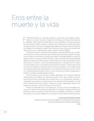 130
E
l Árbol de la Vida es un conjunto escultórico conformado por 82 figuras, implan-
tado en la carrera 38, entre el Museo de la Memoria y el Parque de Boston de
Medellín. Toda la obra está elaborada con armas utilizadas en la violencia urbana,
ya sea machetes, cuchillos, navajas, o cualquier otro nombre que se les dé a estos obje-
tos corto punzante, que fueron recogidos para elaborarla. Una gran danza del dolor en
su configuración ascendente, desde el tronco hasta las ramas, de la tierra hasta el cielo.
Cada cuerpo, torso o fragmento de cuerpo, expresa ese dolor infligido.
Sacada del conjunto, mirada de manera aislada, cada pieza adquiere otro sentido.
Son torsos que se contorsionan, pero que del dolor pasan a la pasión. Aquello que algu-
na vez se llamó el tormento de la pasión, para hablar de Georges Bataille y su obra Las
lágrimas de Eros. Esa relación entre erotismo y muerte la plantea precisamente Bataille
desde la introducción al libro Erotismo, donde señala que «éste es la aprobación de la
vida hasta en la muerte», y hará otros planteamientos tan relevantes como conside-
rar el desnudarse como un equivalencia leve del dar la muerte, o la afirmación que el
«erotismo es siempre una disolución de las formas constituidas». Y en Las lágrimas de
Eros, Bataille planteó que precisamente en la condición de humanos ya que vivimos
en la sombría perspectiva de la muerte es que conocemos la violencia exasperada y,
también, la violencia exasperada del erotismo.
Al mirar cada uno de los torsos y cuerpos elaborados por el maestro Leobardo
Pérez Jiménez, veo evidente esa relación de muerte y Eros, pero, también, esa diso-
lución de las formas constituidas, de tal suerte que en sus movimientos, torsiones y
corporeidad se encuentran, de igual manera, otras temáticas fundamentales en el arte
como la relación entre dolor y placer, misticismo y éxtasis, religiosidad y deseo, ya en
la poesía, la pintura o, como en este caso, en la escultura.
Aunque, sin pretender hacer una clasificación, una cosa va de la sensualidad y ter-
sura que se derivan de las esculturas elaboradas en monedas, al desgarramiento y las
heridas que parecen quedar en la piel en las obras trabajadas con navajas y cuchillos.
Pero todas en su conjunto hablan de un eros que nos sitúan entre la muerte y la vida.
Luis Fernando González Escobar
Profesor Asociado, Escuela del Hábitat de la Facultad de Arquitectura.
Universidad Nacional de Colombia sede Medellín.
2018
Eros entre la
muerte y la vida
 