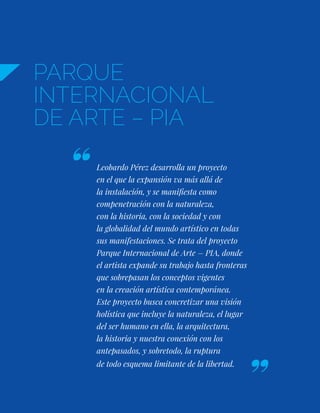 PARQUE
INTERNACIONAL
DE ARTE – PIA
Leobardo Pérez desarrolla un proyecto
en el que la expansión va más allá de
la instalación, y se manifiesta como
compenetración con la naturaleza,
con la historia, con la sociedad y con
la globalidad del mundo artístico en todas
sus manifestaciones. Se trata del proyecto
Parque Internacional de Arte – PIA, donde
el artista expande su trabajo hasta fronteras
que sobrepasan los conceptos vigentes
en la creación artística contemporánea.
Este proyecto busca concretizar una visión
holística que incluye la naturaleza, el lugar
del ser humano en ella, la arquitectura,
la historia y nuestra conexión con los
antepasados, y sobretodo, la ruptura
de todo esquema limitante de la libertad.
 