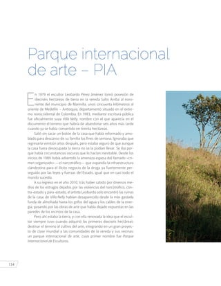 134
E
n 1979 el escultor Leobardo Pérez Jiménez tomó posesión de
dieciséis hectáreas de tierra en la vereda Salto Arriba al noro-
riente del municipio de Marinilla, unos cincuenta kilómetros al
oriente de Medellín – Antioquia, departamento situado en el extre-
mo noroccidental de Colombia. En 1983, mediante escritura pública
fue oficialmente suya Villa Nelly, nombre con el que aparecía en el
documento el terreno que habría de abandonar seis años más tarde
cuando ya se había convertido en treinta hectáreas.
Salió sin sacar un botón de la casa que había reformado y amo-
blado para descanso de su familia los fines de semana. Ignoraba que
regresaría veintiún años después, pero estaba seguro de que aunque
la casa fuera desocupada la tierra no se la podían llevar. Se iba por-
que había circunstancias oscuras que lo hacían inevitable. Desde los
inicios de 1989 había advertido la amenaza espesa del llamado «cri-
men organizado» —el narcotráfico— que expandía la infraestructura
clandestina para el ilícito negocio de la droga ya fuertemente per-
seguido por las leyes y fuerzas del Estado, igual que en casi todo el
mundo sucedía.
A su regreso en el año 2010, tras haber sabido por diversos me-
dios de los estragos dejados por las violencias del narcotráfico, con-
tra-estado y para-estado, el artista Leobardo solo encontró las ruinas
de la casa; de Villa Nelly habían desaparecido desde la más gastada
funda de almohada hasta los grifos del agua y los cables de la ener-
gía, pasando por las obras de arte que había dejado expuestas en las
paredes de los recintos de la casa.
Pero ahí estaba la tierra, y con ella renovada la idea que el escul-
tor siempre tuvo cuando adquirió las primeras dieciséis hectáreas:
destinar el terreno al cultivo del arte, integrando en un gran proyec-
to de clase mundial a las comunidades de la vereda y sus vecinas:
un parque internacional de arte, cuyo primer nombre fue Parque
Internacional de Esculturas.
Parque internacional
de arte – PIA
 
