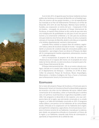 LeobardoPérez
137
Ya en el año 2012, el siguiente paso fue donar mediante escritura
pública dos hectáreas al municipio de Marinilla con la finalidad espe-
cífica de construir allí ese parque temático, y con tal especificación
fue insertado en el Plan de Ordenamiento Territorial y en el Plan de
Desarrollo 2012-2015 de este Municipio. Mientras hacía trámites y
fundaba una corporación sin ánimo de lucro —Corporación El Hilo
de Ariadna— encargada de promover el Parque Internacional de
Esculturas, el maestro Pérez Jiménez se dio cuenta de que este sería
una multiplicación de posibilidades no solo para el arte sino para el
turismo y la conservación ambiental, y no solo para las esculturas
sino para todas las otras formas del arte. Ahora, no sería un proyecto
solo para el municipio de Marinilla; desde la sola idea ya se expandía
a los ámbitos departamental, nacional e internacional.
Leobardo Pérez visibilizó un espacio lleno de senderos, vegeta-
ción nativa y obras de escultores de todo el mundo —escogidos me-
diante un proceso de curaduría luego de convocatoria pública para
tal propósito— que vengan a hacer sus obras en el Parque y las dejen
allí. En contraprestación tendrán alojamiento, alimentación, insumos
y un taller para trabajar.
Con la incorporación al proyecto de la idea de construir una
infraestructura en el espacio del mismo con el propósito de incluir
todas las formas del arte, no solo la escultura, el proyecto pasó a lla-
marse Parque Internacional de Arte.
El Parque Internacional de Arte – PIA, es un centro cultural y eco-
lógico ubicado en la vereda Salto Arriba del municipio de Marinilla
en el departamento de Antioquia – Colombia. En el PIA se desa-
rrollan los proyectos Parque de Esculturas, Museo Arqueológico,
Observatorio y Senderos Ecológicos de Flora y Fauna y Ecomuseo
para la Restauración Social y la Convivencia Rural.
Ecomuseo
De la mano del proyecto Parque de Esculturas, el Ecomuseo para la
Restauración Social y la Convivencia Rural ha desarrollado programas
de iniciación a las artes con los habitantes del sector, talleres sobre
conservación de la naturaleza, y tiene un huerto/lab para la siembra
sana, sin químicos, la permacultura, la agricultura equitable y soste-
nible. Este programa se desarrolla en dos espacios: una casa cam-
pesina típica de la región, que está siendo conservada en su estado
original, y un Salón de Actividades construido en 2015. El programa
realiza talleres y encuentros con los habitantes de las comunidades
locales. Enfocado en la cooperación con los habitantes de la región,
principalmente campesinos y agricultores, el ecomuseo busca incor-
porar la historia reciente de sus habitantes, marcada por la violencia,
pero desde una perspectiva enfocada en el presente y el futuro de
la región y sus habitantes, evitando toda forma de victimización y
aportando al mejoramiento de la calidad de vida.
 