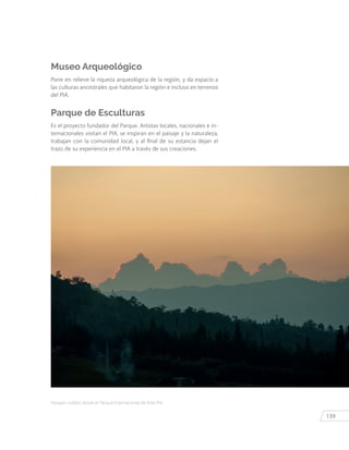 139
Paisajes visibles desde el Parque Internacional de Arte PIA.
Museo Arqueológico
Pone en relieve la riqueza arqueológica de la región, y da espacio a
las culturas ancestrales que habitaron la región e incluso en terrenos
del PIA.
Parque de Esculturas
Es el proyecto fundador del Parque. Artistas locales, nacionales e in-
ternacionales visitan el PIA, se inspiran en el paisaje y la naturaleza,
trabajan con la comunidad local, y al final de su estancia dejan el
trazo de su experiencia en el PIA a través de sus creaciones.
 