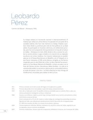 140
Leobardo
Pérez
Carmen de Viboral – Antioquia, 1945.
Su trabajo artístico es reconocido nacional e internacionalmente. El
material que utiliza son armas blancas recuperadas de una parte de la
sociedad violenta, esto hace más meritorio su trabajo. Empezó a pro-
ducir obras desde su juventud, pero solo las hizo públicas en su edad
adulta. Ha participado en muestras colectivas y en exhibiciones priva-
das, pero fue con la exposición Antropometrías en la Casa de la Cultura
en Caldas – Antioquia en el año 2004, donde se dio a conocer la cum-
bre su carrera artística. Luego se dedicó a la creación de sus originales
esculturas con armas metálicas. Sus mejores realizaciones se pueden
apreciar en el Parque Bicentenario en Medellín y en el Triángulo en la
que fueron necesarias 27.398 armas blancas recogidas en los barrios
marginales para la obra Árbol de la Vida. La obra Libertad fue presen-
tada en la Casa Museo Memoria de Medellín, incluye una placa con la
frase del famoso escritor checoslovaco Milan Kundera: «La vida es la
memoria del pueblo, la conciencia colectiva de la continuidad histórica,
el modo de pensar y de vivir». La Policía Nacional le hizo entrega de
50.000 armas, incautadas para realizar la obra La Cruz.
T R AY E C T O R I A
1951	 Primera conexión con el arte a través del órgano de la iglesia de su pueblo.
1955	 Primeros desarrollos de la manualidad a través del trabajo artesanal del barro.
1959	 Inicio de su implicación social. En paralelo a diversas actividades para su sustento, llevó a cabo una
		 intensa actividad de investigación artística e intelectual.
1968	 Gracias a sus esfuerzos, realizó su primer viaje a Europa, donde tuvo un primer acercamiento a obras
		 de la historia universal del arte.
		 Entre la década de los 70 y los 90, realizó un arduo trabajo de investigacióny aprendizaje de pintura
		 figurativa en taller, para abandonarla paulatinamente hacia el desarrollo de un lenguaje propio. 		
		 En 1989 inicia estudios de taller y la creación de esculturas y pinturas.
2004	 Primera exposición individual. Morfosis, realizada en la casa de la cultura de Caldas, seguida de una
		 en Sabaneta y otra en Unicentro de Medellín.
2005	 Primeras instalaciones. Hicieron parte de la exposición individual en Vinacure, en el municipio de Caldas.
 