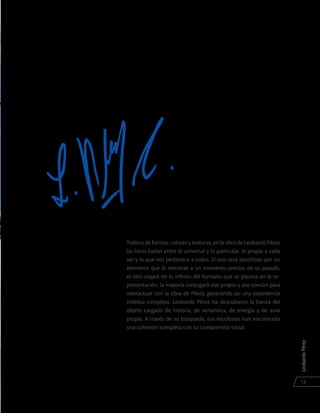 LeobardoPérez
13
Poética de formas, colores y texturas, en la obra de Leobardo Pérez
las luces bailan entre lo universal y lo particular, lo propio a cada
ser y lo que nos pertenece a todos. El uno será absorbido por un
elemento que lo retrotrae a un momento preciso de su pasado,
el otro viajará en lo infinito del humano que se plasma en la re-
presentación, la mayoría conjugará ese propio y ese común para
interactuar con la obra de Pérez, generando así una experiencia
estética completa. Leobardo Pérez ha descubierto la fuerza del
objeto cargado de historia, de semántica, de energía y de aura
propia. A través de su búsqueda, sus esculturas han encontrado
una cohesión completa con su compromiso social.
 