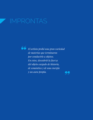 IMPRONTAS
El artista probó una gran variedad
de materias que terminaron
por conducirlo a objetos.
En estos, descubrió la fuerza
del objeto cargado de historia,
de semántica y de una energía
y un aura propia.
 