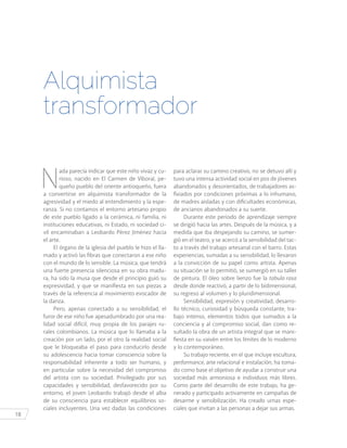 18
N
ada parecía indicar que este niño vivaz y cu-
rioso, nacido en El Carmen de Viboral, pe-
queño pueblo del oriente antioqueño, fuera
a convertirse en alquimista transformador de la
agresividad y el miedo al entendimiento y la espe-
ranza. Si no contamos el entorno artesano propio
de este pueblo ligado a la cerámica, ni familia, ni
instituciones educativas, ni Estado, ni sociedad ci-
vil encaminaban a Leobardo Pérez Jiménez hacia
el arte.
El órgano de la iglesia del pueblo le hizo el lla-
mado y activó las fibras que conectaron a ese niño
con el mundo de lo sensible. La música, que tendrá
una fuerte presencia silenciosa en su obra madu-
ra, ha sido la musa que desde el principio guió su
expresividad, y que se manifiesta en sus piezas a
través de la referencia al movimiento evocador de
la danza.
Pero, apenas conectado a su sensibilidad, el
furor de ese niño fue apesadumbrado por una rea-
lidad social difícil, muy propia de los parajes ru-
rales colombianos. La música que lo llamaba a la
creación por un lado, por el otro la realidad social
que le bloqueaba el paso para conducirlo desde
su adolescencia hacia tomar consciencia sobre la
responsabilidad inherente a todo ser humano, y
en particular sobre la necesidad del compromiso
del artista con su sociedad. Privilegiado por sus
capacidades y sensibilidad, desfavorecido por su
entorno, el joven Leobardo trabajó desde el alba
de su consciencia para establecer equilibrios so-
ciales incluyentes. Una vez dadas las condiciones
Alquimista
transformador
para aclarar su camino creativo, no se detuvo allí y
tuvo una intensa actividad social en pos de jóvenes
abandonados y desorientados, de trabajadores as-
fixiados por condiciones próximas a lo inhumano,
de madres aisladas y con dificultades económicas,
de ancianos abandonados a su suerte.
Durante este periodo de aprendizaje siempre
se dirigió hacia las artes. Después de la música, y a
medida que iba despejando su camino, se sumer-
gió en el teatro, y se acercó a la sensibilidad del tac-
to a través del trabajo artesanal con el barro. Estas
experiencias, sumadas a su sensibilidad, lo llevaron
a la convicción de su papel como artista. Apenas
su situación se lo permitió, se sumergió en su taller
de pintura. El óleo sobre lienzo fue la tabula rasa
desde donde reactivó, a partir de lo bidimensional,
su regreso al volumen y lo pluridimensional.
Sensibilidad, expresión y creatividad, desarro-
llo técnico, curiosidad y búsqueda constante, tra-
bajo intenso, elementos todos que sumados a la
conciencia y al compromiso social, dan como re-
sultado la obra de un artista integral que se mani-
fiesta en su vaivén entre los límites de lo moderno
y lo contemporáneo.
Su trabajo reciente, en el que incluye escultura,
performance, arte relacional e instalación, ha toma-
do como base el objetivo de ayudar a construir una
sociedad más armoniosa e individuos más libres.
Como parte del desarrollo de este trabajo, ha ge-
nerado y participado activamente en campañas de
desarme y sensibilización. Ha creado urnas espe-
ciales que invitan a las personas a dejar sus armas.
 