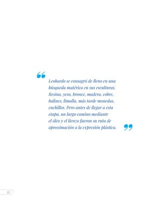 22
Leobardo se consagró de lleno en una
búsqueda matérica en sus esculturas.
Resina, yeso, bronce, madera, cobre,
balines, limalla, más tarde monedas,
cuchillos. Pero antes de llegar a esta
etapa, un largo camino mediante
el óleo y el lienzo fueron su ruta de
aproximación a la expresión plástica.
 