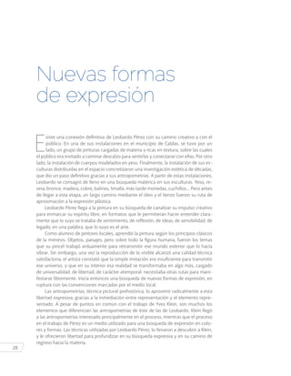 28
E
xiste una conexión definitiva de Leobardo Pérez con su camino creativo y con el
público. En una de sus instalaciones en el municipio de Caldas, se tuvo por un
lado, un grupo de pinturas cargadas de materia y ricas en textura, sobre las cuales
el público era invitado a caminar descalzo para sentirlas y conectarse con ellas. Por otro
lado, la instalación de cuerpos modelados en yeso. Finalmente, la instalación de sus es-
culturas distribuidas en el espacio concretizaron una investigación estética de décadas,
que dio un paso definitivo gracias a sus antropometrías. A partir de estas instalaciones,
Leobardo se consagró de lleno en una búsqueda matérica en sus esculturas. Yeso, re-
sina, bronce, madera, cobre, balines, limalla, más tarde monedas, cuchillos… Pero antes
de llegar a esta etapa, un largo camino mediante el óleo y el lienzo fueron su ruta de
aproximación a la expresión plástica.
Leobardo Pérez llega a la pintura en su búsqueda de canalizar su impulso creativo
para enmarcar su espíritu libre, en formatos que le permitieran hacer entender clara-
mente que lo suyo se trataba de sentimiento, de reflexión, de ideas, de sensibilidad, de
legado; en una palabra, que lo suyo es el arte.
Como alumno de pintores locales, aprendió la pintura según los principios clásicos
de la mimesis. Objetos, paisajes, pero sobre todo la figura humana, fueron los temas
que su pincel trabajó arduamente para retransmitir ese mundo exterior que lo hacía
vibrar. Sin embargo, una vez la reproducción de lo visible alcanzó una calidad técnica
satisfactoria, el artista constató que la simple imitación era insuficiente para transmitir
ese universo, y que en su interior esa realidad se transformaba en algo más, cargado
de universalidad, de libertad, de carácter atemporal: necesitaba otras rutas para mani-
festarse libremente. Inicia entonces una búsqueda de nuevas formas de expresión, en
ruptura con las convenciones marcadas por el medio local.
Las antropometrías, técnica pictural prehistórica, lo aproximó radicalmente a esta
libertad expresiva, gracias a la inmediación entre representación y el elemento repre-
sentado. A pesar de puntos en común con el trabajo de Yves Klein, son muchos los
elementos que diferencian las antropometrías de éste de las de Leobardo. Klein llegó
a las antropometrías interesado principalmente en el proceso, mientras que el proceso
en el trabajo de Pérez es un medio utilizado para una búsqueda de expresión en colo-
res y formas. Las técnicas utilizadas por Leobardo Pérez, lo llevaron a descubrir a Klein,
y le ofrecieron libertad para profundizar en su búsqueda expresiva y en su camino de
regreso hacia la materia.
Nuevas formas
de expresión
 