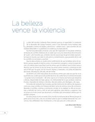 46
L
a obra del escultor Leobardo Pérez Jiménez procura al espectador la revelación
de la desnudez del cuerpo humano, como si esa desnudez nunca hubiese sido
develada, y menos esculpida, y ahora lo es —ambas cosas— para asombro de una
realidad deleznable si su pedestal es la violencia y la especulación.
Esa hermosa desnudez universal, a los ojos del espectador en las piezas artísticas,
se levanta de cuchillos delatores de un orden que nunca ha merecido la denominación
de “justo”, y de monedas que, símbolos más de avaricia que de generosidad, represen-
tan aquí un mundo cuyo valor es solo precio y contaminación, y por posesión de lo cual
los cuchillos se oscurecen y acechan.
Aquí la obra artística se revela como confirmación de que la belleza vence la vio-
lencia, porque aquella es eterna, y esta, circunstancial y pasajera; y vence la especula-
ción y la codicia, para cuyos fines usan las armas, que nos delatan, pues la obra viene a
decirnos que las armas no son las armas, las armas somos nosotros, y entonces el arte
será el hilo que nos guíe, con los mismos objetos y materiales, a la salida del laberinto
del miedo, del prejuicio, del odio, del derrumbe.
Se detiene uno ante estas piezas de escultura y siente que cada vez que las ve es
la primera vez, y sabe que el arte puede llevarnos de vuelta hacia el camino extraviado
—o quizás nunca transitado— del amor, que es en sí mismo una fuerza que despierta
y desata, desprendido de leyes ajenas a la arbitrariedad de lo que produce violencia.
El amor, imposible de ordenar o decretar, libre de credos y de ideologías, y de ropas.
En la obra de Leobardo hay monedas que dan testimonio de tráficos, de riquezas y
carencias, y hay cuchillos con historias de dolor, tanto de víctimas como de victimarios.
Monedas y cuchillos, víctimas y victimarios circulan en la realidad, en ella se encuen-
tran a menudo tan cerca y solo se ven para agredirse, para dolerse y sangrarse. Hoy
se juntan en el arte armas que desarman y monedas que inmortalizan valores que no
pueden comprar.
En estas piezas el arte se revela como mundo no exclusivo de las Musas porque es
parte activa de la vida y de una sociedad sobre la que la realidad demanda más con-
ciencia, más solidaridad, más movilización, y más ojos para ver y oídos para oír.
Luis Alirio Calle Muñoz
Periodista
La belleza
vence la violencia
 