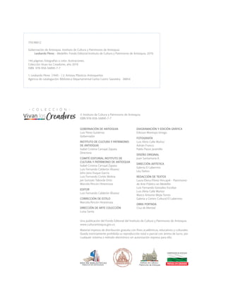 GOBERNACIÓN DE ANTIOQUIA
Luis Pérez Gutiérrez
Gobernador
INSTITUTO DE CULTURA Y PATRIMONIO
DE ANTIOQUIA
Isabel Cristina Carvajal Zapata
Directora
COMITÉ EDITORIAL INSTITUTO DE
CULTURA Y PATRIMONIO DE ANTIOQUIA
Isabel Cristina Carvajal Zapata
Luis Fernando Calderón Álvarez
John Jairo Duque García
Luis Fernando Cortés Molina
Jair Gonzalo Taborda Ortiz
Marcela Rincón Hinestroza
EDITOR
Luis Fernando Calderón Álvarez
CORRECCIÓN DE ESTILO
Marcela Rincón Hinestroza
DIRECCIÓN DE ARTE COLECCIÓN
Luisa Santa
759.98612
Gobernación de Antioquia. Instituto de Cultura y Patrimonio de Antioquia
Leobardo Pérez - Medellín: Fondo Editorial Instituto de Cultura y Patrimonio de Antioquia, 2019.
144 páginas: fotografías a color. Ilustraciones.
Colección Vivan los Creadores, año 2019
ISBN 978-958-56890-7-7
1. Leobardo Pérez (1945 - ) 2. Artistas Plásticos Antioqueños
Agencia de catalogación: Biblioteca Departamental Carlos Castro Saavedra 38854
DIAGRAMACIÓN Y EDICIÓN GRÁFICA
Edisson Montoya Urrego
FOTOGRAFÍA
Luis Alirio Calle Muñoz
Adrián Franco
Pablo Pasos Jaramillo
DISEÑO ORIGINAL
Juan Santamaría R.
DIRECCIÓN ARTÍSTICA
Galería El Laberinto
Léa Delion
REDACCIÓN DE TEXTOS
Laura Elena Flórez Hincapié - Patrimonio
de Arte Público en Medellín
Luis Fernando González Escobar
Luis Alirio Calle Muñoz
Marco Antonio Mejía Torres
Galería y Centro Cultural El Laberinto
OBRA PORTADA
Cruz de libertad
© Instituto de Cultura y Patrimonio de Antioquia
ISBN 978-958-56890-7-7
Una publicación del Fondo Editorial del Instituto de Cultura y Patrimonio de Antioquia
www.culturantioquia.gov.co
Material impreso de distribución gratuita con fines académicos, educativos y culturales.
Queda estrictamente prohibida su reproducción total o parcial con ánimo de lucro, por
cualquier sistema o método electrónico sin autorización expresa para ello.
 