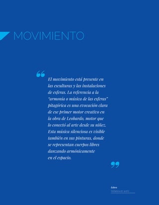 MOVIMIENTO
El movimiento está presente en
las esculturas y las instalaciones
de esferas. La referencia a la
“armonía o música de las esferas”
pitagórica es una evocación clara
de ese primer motor creativo en
la obra de Leobardo, motor que
lo conectó al arte desde su niñez.
Esta música silenciosa es visible
también en sus pinturas, donde
se representan cuerpos libres
danzando armónicamente
en el espacio.
Esfera
Soldadura en acero
 