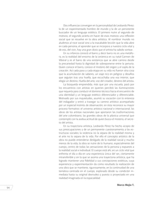 94
Dos influencias convergen en la personalidad de Leobardo Pérez:
la de un experimentado hombre de mundo y la de un persistente
buscador de un lenguaje estético. El primero nutre al segundo de
motivos, el segundo acierta en hacer de esos motivos una reflexión
social que se resuelve en la obra artística. Al nombrar mundo no
aludimos al roce social sino a la inacabable lección que la vida abre
en cada persona, el aprender que se incorpora a nuestro ciclo vital y
de eso, del vivir, hay una gran dosis que el artista ha sabido sortear.
En su infancia conoció el barro y decir barro no es una metáfo-
ra, es la realidad del entorno de la cerámica en su natal Carmen de
Viboral y es el barro de una existencia que se abre camino desde
la precariedad hasta la dignidad de sobreponerse entre la penuria.
Quien conoce el barro, conoce el misterio del origen y el soplo de la
creación. Así cada paso y cada etapa en su vida no fueron otra cosa
que la acumulación de saberes, un viaje rico en peligros y desafíos
que seguían tras una huella, que escuchaba una voz interior, que
elegía un destino. Huella del arte, voz del creador, destino del artista.
La búsqueda emprendida, más que por una escuela, pasó por
los encuentros con artistas en quienes percibió las iluminaciones
que requería para conducir el dominio técnico hacia el encuentro de
una identidad y un lenguaje estético diferenciador y diferenciable.
Motivado por sus inquietudes, asumió su vocación con la entereza
del indagador y entró a trasegar su camino artístico acompañado
por un especial instinto de observación; en ésta reconoce su mayor
proceso formativo: el universo artístico nacional e internacional, las
obras de los artistas nacionales que aportaron las trasformaciones
del arte colombiano, las grandes obras de la plástica universal que
contempló con la asidua actitud de quien busca el misterio, el secre-
to del artista.
En su trayectoria artística, Leobardo Pérez ha hecho acopio de
sus preocupaciones y de un permanente cuestionamiento a las es-
tructuras sociales; la violencia no la separa de la realidad misma y
el arte no lo separa de la vida. Por ello el concepto artístico de la
obra no puede entenderse desligado de la realidad social y mucho
menos de la vida, la obra se nutre de lo humano, especialmente del
cuerpo, centro de todas las sensaciones de la persona y expuesto a
la realidad social e individual. El cuerpo está ahí, en un ciclo vital que
enfrenta el día a día en una experiencia única del ser, ciertamente
intransferible y en la que se asoma una trayectoria artística, que ha
logrado mantener una fidelidad a sus concepciones estéticas, cuya
experiencia y experimentación da como resultado la realización de
una obra que se mantiene, rigurosamente, en la continuidad de una
temática centrada en el cuerpo, explorado desde su condición in-
mediata hasta su original desnudez y puesto o proyectado en una
realidad imaginada en la espacialidad
Marco Mejía T.
 