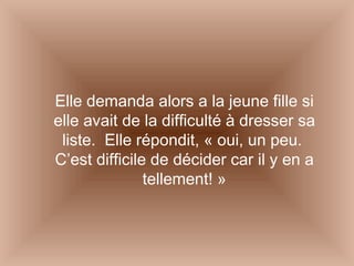 Elle demanda alors a la jeune fille si elle avait de la difficulté à dresser sa liste.  Elle répondit, « oui, un peu.  C’est difficile de décider car il y en a tellement! » 