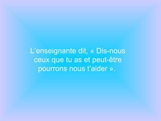 L’enseignante dit, « Dis-nous ceux que tu as et peut-être pourrons nous t’aider ».  
