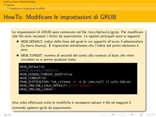 Lezione Cinque: Advanced Using
   HowTo
      Modiﬁcare le impostazioni di GRUB



HowTo: Modiﬁcare le impostazioni di GRUB

          Le impostazioni di GRUB sono contenute nel ﬁle /etc/default/grub. Per modiﬁcare
          tale ﬁle sono necessari i diritti da superutente. Le opzioni principali sono le seguenti:
                GRUB DEFAULT: indice della linea del grub in cui apparir` all’avvio il selezionatore
                                                                        a
                                   `
                (la barra bianca). E importante sottolineare che l’indice del primo elemento `  e
                zero.
                GRUB TIMEOUT: numero di secondi del conto alla rovescia al boot che viene
                annullato se si preme qualsiasi tasto.




          Una volta eﬀettuate tutte le modiﬁche ` necessario salvare il ﬁle ed eseguire il
                                                e
          comando update-grub da superutente.
10 / 16
 