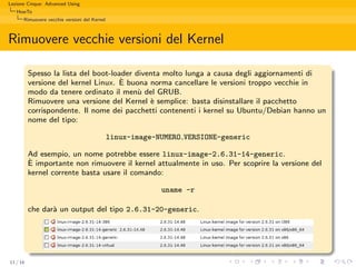Lezione Cinque: Advanced Using
   HowTo
      Rimuovere vecchie versioni del Kernel



Rimuovere vecchie versioni del Kernel

          Spesso la lista del boot-loader diventa molto lunga a causa degli aggiornamenti di
                                      `
          versione del kernel Linux. E buona norma cancellare le versioni troppo vecchie in
          modo da tenere ordinato il men` del GRUB.
                                           u
          Rimuovere una versione del Kernel ` semplice: basta disinstallare il pacchetto
                                              e
          corrispondente. Il nome dei pacchetti contenenti i kernel su Ubuntu/Debian hanno un
          nome del tipo:

                                              linux-image-NUMERO VERSIONE-generic

          Ad esempio, un nome potrebbe essere linux-image-2.6.31-14-generic.
          `
          E importante non rimuovere il kernel attualmente in uso. Per scoprire la versione del
          kernel corrente basta usare il comando:

                                                           uname -r

          che dar` un output del tipo 2.6.31-20-generic.
                 a




11 / 16
 