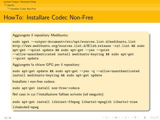 Lezione Cinque: Advanced Using
   HowTo
      Installare Codec Non-Free



HowTo: Installare Codec Non-Free

          Aggiungete il repository Medibuntu:
          sudo wget --output-document=/etc/apt/sources.list.d/medibuntu.list
          http://www.medibuntu.org/sources.list.d/$(lsb release -cs).list && sudo
          apt-get --quiet update && sudo apt-get --yes --quiet
          --allow-unauthenticated install medibuntu-keyring && sudo apt-get
          --quiet update
          Aggiungete la chiave GPG per il repository:
          sudo apt-get update && sudo apt-get --yes -q --allow-unauthenticated
          install medibuntu-keyring && sudo apt-get update
          Installate i non-free codecs:
          sudo apt-get install non-free-codecs
          Nel caso in cui l’installazione fallisse scrivete (ed eseguite):

          sudo apt-get install libxine1-ffmpeg libarts1-mpeglib libarts1-xine
          libakode2-mpeg

12 / 16
 