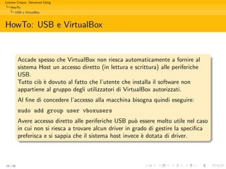 Lezione Cinque: Advanced Using
   HowTo
      USB e VirtualBox



HowTo: USB e VirtualBox


          Accade spesso che VirtualBox non riesca automaticamente a fornire al
          sistema Host un accesso diretto (in lettura e scrittura) alle periferiche
          USB.
          Tutto ci` ` dovuto al fatto che l’utente che installa il software non
                  oe
          appartiene al gruppo degli utilizzatori di VirtualBox autorizzati.
          Al ﬁne di concedere l’accesso alla macchina bisogna quindi eseguire:
          sudo add group user vboxusers
          Avere accesso diretto alle periferiche USB pu` essere molto utile nel caso
                                                          o
          in cui non si riesca a trovare alcun driver in grado di gestire la speciﬁca
          preferisca e si sappia che il sistema host invece ` dotata di driver.
                                                            e



15 / 16
 