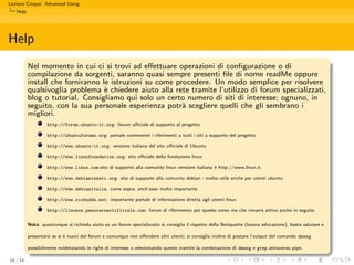 Lezione Cinque: Advanced Using
   Help




Help
          Nel momento in cui ci si trovi ad eﬀettuare operazioni di conﬁgurazione o di
          compilazione da sorgenti, saranno quasi sempre presenti ﬁle di nome readMe oppure
          install che forniranno le istruzioni su come procedere. Un modo semplice per risolvere
          qualsivoglia problema ` chiedere aiuto alla rete tramite l’utilizzo di forum specializzati,
                                  e
          blog o tutorial. Consigliamo qui solo un certo numero di siti di interesse; ognuno, in
          seguito, con la sua personale esperienza potr` scegliere quelli che gli sembrano i
                                                         a
          migliori.
                   http://forum.ubuntu-it.org: forum uﬃciale di supporto al progetto

                   http://ubuntuforums.org: portale contenente i riferimenti a tutti i siti a supporto del progetto

                   http://www.ubuntu-it.org: versione italiana del sito uﬃciale di Ubuntu

                   http://www.linuxfoundation.org: sito uﬃciale della fondazione linux

                   http://www.linux.com:sito di supporto alla comunity linux versione italiana ` http://www.linux.it
                                                                                               e

                   http://www.debianizzati.org: sito di supporto alla comunity debian - molto utile anche per utenti ubuntu

                   http://www.debianitalia: come sopra, anch’esso molto importante

                   http://www.ziobudda.net: importante portale di informazione diretta agli utenti linux

                   http://linuxos.pensieroartificiale.com: forum di riferimento per questo corso ma che rimarr` attivo anche in seguito
                                                                                                              a


          Nota: quantunque si richieda aiuto su un forum specializzato si consiglia il rispetto della Netiquette (buona educazione), basta salutare e

          presentarsi se si ` nuovi del forum e comunque non oﬀendere altri utenti; si consiglia inoltre di postare l’output del comando dmesg
                            e

          possibilmente evidenziando le righe di interesse o selezionando queste tramite la combinazione di dmesg e grep attraverso pipe.

16 / 16
 