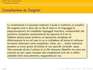 Lezione Cinque: Advanced Using
   Compilazione da Sorgenti




Compilazione da Sorgenti


         La compilazione ` il processo mediante il quale si trasforma un semplice
                          e
         ﬁle sorgente (non ` altro che un ﬁle di testo in un linguaggio di
                            e
         programmazione) nel cosiddetto linguaggio macchina, comprensibile alle
         macchine (composto esclusivamente da sequenze di 0 ed 1).
         Sebbene questa possa sembrare un’operazione complessa ed
         eﬀettivamente lo sia nel caso in cui si richiedesse all’utente di utilizzare
         strumenti informatici come compilatori, linker, ecc..., risulta realmente
         semplice su Linux grazie all’utilizzo di uno speciale comando: make.
         Tale comando sfrutta l’utilizzo di un ﬁle chiamato Makeﬁle che altro non
         contiene se non i passi necessari alla compilazione (ci` che in eﬀetti
                                                                 o
         andrebbe fatto manualmente), eseguendoli per noi.



2 / 16
 