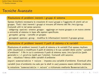 Lezione Cinque: Advanced Using
   Tecniche Avanzate




Tecniche Avanzate
         Risoluzione di problemi inerenti i gruppi di sistema
         Spesso risulter` necessaria la creazione di nuovi gruppi o l’aggiunta di utenti ad un
                        a
         gruppo. Tutti i dati inerenti i gruppi si trovano all’interno del ﬁle /etc/group.
         Comandi utili in tal senso saranno:
          addgroup opzioni utente gruppo : aggiunge un nuovo gruppo o un nuovo utente
         o entrambi al sistema in base alle opzioni speciﬁcate.
          groupdel group : cancella un gruppo.
          groupmod opzioni group : modiﬁca le informazioni inerenti il gruppo group.

         Risoluzione di problemi inerenti il path di sistema e le variabili
         Risoluzione di problemi inerenti il path di sistema e le variabili Pu` spesso risultare
                                                                               o
         utile visualizzare o modiﬁcare il path di sistema e le sue variabili dette anche ”variabili
         d’ambiente“. I ﬁle in cui ` contenuto il path di sistema sono /etc/profile (path
                                    e
         generale) e ∼/.profile (path per l’utente). Comandi utili saranno:
         set : visualizza l’elenco delle variabili d’ambiente
         export nomevariabile = valore : imposta una variabile d’ambiente. Eventuali altre
         variabili (non d’ambiente ma solo per la shell in uso) possono essere deﬁnite mediante
         la notazione “nomevariabile = valore” e richiamate mediante $nomevariabile.

5 / 16
 