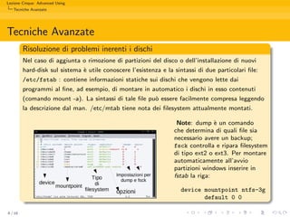 Lezione Cinque: Advanced Using
   Tecniche Avanzate




Tecniche Avanzate
         Risoluzione di problemi inerenti i dischi
         Nel caso di aggiunta o rimozione di partizioni del disco o dell’installazione di nuovi
         hard-disk sul sistema ` utile conoscere l’esistenza e la sintassi di due particolari ﬁle:
                               e
         /etc/fstab : contiene informazioni statiche sui dischi che vengono lette dai
         programmi al ﬁne, ad esempio, di montare in automatico i dischi in esso contenuti
         (comando mount -a). La sintassi di tale ﬁle pu` essere facilmente compresa leggendo
                                                       o
         la descrizione dal man. /etc/mtab tiene nota dei ﬁlesystem attualmente montati.

                                                                   Note: dump ` un comando
                                                                                 e
                                                                  che determina di quali ﬁle sia
                                                                  necessario avere un backup;
                                                                  fsck controlla e ripara ﬁlesystem
                                                                  di tipo ext2 o ext3. Per montare
                                                                  automaticamente all’avvio
                                                                  partizioni windows inserire in
                                                                  fstab la riga:

                                                                    device mountpoint ntfs-3g
                                                                           default 0 0

6 / 16
 