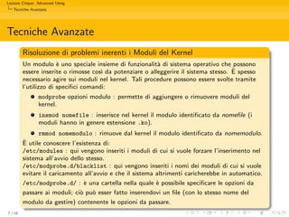 Lezione Cinque: Advanced Using
   Tecniche Avanzate




Tecniche Avanzate
         Risoluzione di problemi inerenti i Moduli del Kernel
         Un modulo ` uno speciale insieme di funzionalit` di sistema operativo che possono
                       e                                   a
                                                                                       `
         essere inserite o rimosse cos` da potenziare o alleggerire il sistema stesso. E spesso
                                      ı
         necessario agire sui moduli nel kernel. Tali procedure possono essere svolte tramite
         l’utilizzo di speciﬁci comandi:
                modprobe opzioni modulo : permette di aggiungere o rimuovere moduli del
                kernel.
                insmod nomefile : inserisce nel kernel il modulo identiﬁcato da nomeﬁle (i
                moduli hanno in genere estensione .ko).
               rmmod nomemodulo : rimuove dal kernel il modulo identiﬁcato da nomemodulo.
         `
         E utile conoscere l’esistenza di:
         /etc/modules : qui vengono inseriti i moduli di cui si vuole forzare l’inserimento nel
         sistema all’avvio dello stesso.
         /etc/modprobe.d/blacklist : qui vengono inseriti i nomi dei moduli di cui si vuole
         evitare il caricamento all’avvio e che il sistema altrimenti caricherebbe in automatico.
         /etc/modprobe.d/ : ` una cartella nella quale ` possibile speciﬁcare le opzioni da
                                e                          e
         passare ai moduli; ci` pu` esser fatto inserendovi un ﬁle (con lo stesso nome del
                               o o
         modulo da gestire) contenente le opzioni da passare.
7 / 16
 