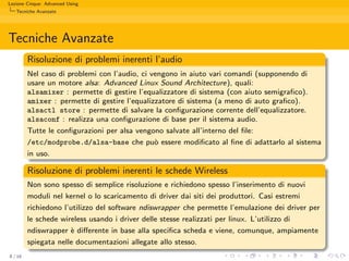 Lezione Cinque: Advanced Using
   Tecniche Avanzate




Tecniche Avanzate
         Risoluzione di problemi inerenti l’audio
         Nel caso di problemi con l’audio, ci vengono in aiuto vari comandi (supponendo di
         usare un motore alsa: Advanced Linux Sound Architecture), quali:
         alsamixer : permette di gestire l’equalizzatore di sistema (con aiuto semigraﬁco).
         amixer : permette di gestire l’equalizzatore di sistema (a meno di auto graﬁco).
         alsactl store : permette di salvare la conﬁgurazione corrente dell’equalizzatore.
         alsaconf : realizza una conﬁgurazione di base per il sistema audio.
         Tutte le conﬁgurazioni per alsa vengono salvate all’interno del ﬁle:
         /etc/modprobe.d/alsa-base che pu` essere modiﬁcato al ﬁne di adattarlo al sistema
                                               o
         in uso.

         Risoluzione di problemi inerenti le schede Wireless
         Non sono spesso di semplice risoluzione e richiedono spesso l’inserimento di nuovi
         moduli nel kernel o lo scaricamento di driver dai siti dei produttori. Casi estremi
         richiedono l’utilizzo del software ndiswrapper che permette l’emulazione dei driver per
         le schede wireless usando i driver delle stesse realizzati per linux. L’utilizzo di
         ndiswrapper ` diﬀerente in base alla speciﬁca scheda e viene, comunque, ampiamente
                      e
         spiegata nelle documentazioni allegate allo stesso.
8 / 16
 