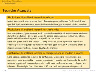 Lezione Cinque: Advanced Using
   Tecniche Avanzate




Tecniche Avanzate
         Risoluzione di problemi inerenti le webcam
         Molte sono ormai supportate su linux. Possono spesso richiedere l’utilizzo di driver
         speciﬁci; i pi` usati risultano essere i driver della linea gspca e quelli di tipo uvcvideo.
                       u

         Risoluzione di problemi inerenti le schede video
         Non comportano, generalmente, molti problemi essendo praticamente ormai realizzati
         da tutti i produttori i driver per Linux. In genere basta scaricare i driver dai siti dei
         produttori ed installarli seguendo le speciﬁche procedure.
         Utile ` in questi casi il ﬁle /etc/X11/xorg.conf nel quale ` possibile speciﬁcare
               e                                                      e
         opzione per la conﬁgurazione della scheda video (per il server X video) ma anche di
         dispositivi quali: tastiera, mouse, touchpad e monitor.

         Risoluzione di problemi inerenti la conﬁgurazione di modem o router
         Sono spesso abbastanza semplici da conﬁgurare. Si consiglia l’installazione dei
         pacchetti: ppp, pppconfig, pppoe, pppoeconf, pppstatus. Lanciando da shell il
         software pppoeconf esso conﬁgurer` in pochi passi qualunque modem collegato via
                                             a
         ethernet. Si sconsiglia l’uso di modem USB che risultano spesso mal supportati.
9 / 16
 
