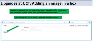 Libguides at UCT: Adding an image in a box
To add an image to a box you have to first have a web address for your image.
To create a URL for your image login to the library document page.
http:// www2.lib.uct.ac.za/test2/webdev/websites/admin/

 