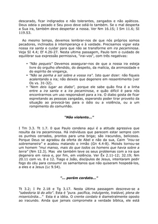 descarado, ficar indignados e não tolerantes, zangados e não apáticos.
Deus odeia o pecado e Seu povo deve odiá-lo também. Se o mal desperta
a Sua ira, também deve despertar a nossa. Ver Nm 16.1S; I Sm 11.6; SI
119.S3.
Ao mesmo tempo, devemos lembrar-nos de que nós próprios somos
pecadores, inclinados à intemperança e à vaidade. Precisamos vigiar esta
nossa ira santa e cuidar para que não se transforme em ira pecaminosa.
Veja SI 4.4; Ef 4.26-27. Nesta ultima passagem, Paulo tem o cuidado de
equilibrar sua expressão permissiva, "irai-vos", com três negativas:
• "Não pequeis" Devemos assegurar-nos de que a nossa ira esteja
livre do orgulho ofendido, do despeito, da malícia, da animosidade e
do espírito de vingança.
• "Não se ponha a sol sobre a vossa ira". Isto quer dizer: não fiqueis
acalentando a ira; não deixeis que degenere em ressentimento (ver
Os vs. 31-32).
• "Nem deis lugar ao diabo", porque ele sabe quão fina é a linha
entre a ira santa e a ira pecaminosa, e quão difícil é para nós
encontrarmos um uso responsável para a ira. O diabo gosta de ficar
espreitando as pessoas zangadas, esperando poder tirar proveito da
situação ao provocá-las para o ódio ou a violência, ou a um
rompimento do comunhão.
"Não violento..."
I Tm 3.3. Tt 1.7. 0 que Paulo condena aqui é a atitude agressiva que
resulta da ira pecaminosa. Há indivíduos que parecem estar sempre com
os punhos cerrados, prontos para uma briga; são iracundos, belicosos.
Porque Deus se agradou da oferta de Abel e não da sua, Caim "irou-se
sobremaneira" e acabou matando o irmão (Gn 4.4-8). Moisés tornou-se
um homem "mui manso, mais do que todos os homens que havia sobre a
terra" (Nm 12.3). Mas ele também teve os seus problemas com a ira que
degenera em raiva e, por fim, em violência. Ver Êx 2.11-12; 32.19; Nm
20.11 com vs. 8 e 12. Tiago e João, discípulos de Jesus, intentaram pedir
fogo do céu para consumir os samaritanos que não quiseram hospedá-los,
a eles e a Jesus (Lc 9.54).
"... porém cordato..."
Tt 3.2; I Pe 2.18 e Tg 3.17. Nesta última passagem descreve-se a
"sabedoria lá do alto". Esta é "pura. pacífica, indulgente, tratável, plena de
misericórdia..." Esta é a idéia. O crente cordato é diametralmente oposto
ao iracundo. Ainda que jamais compromete a verdade bíblica, ele está
 