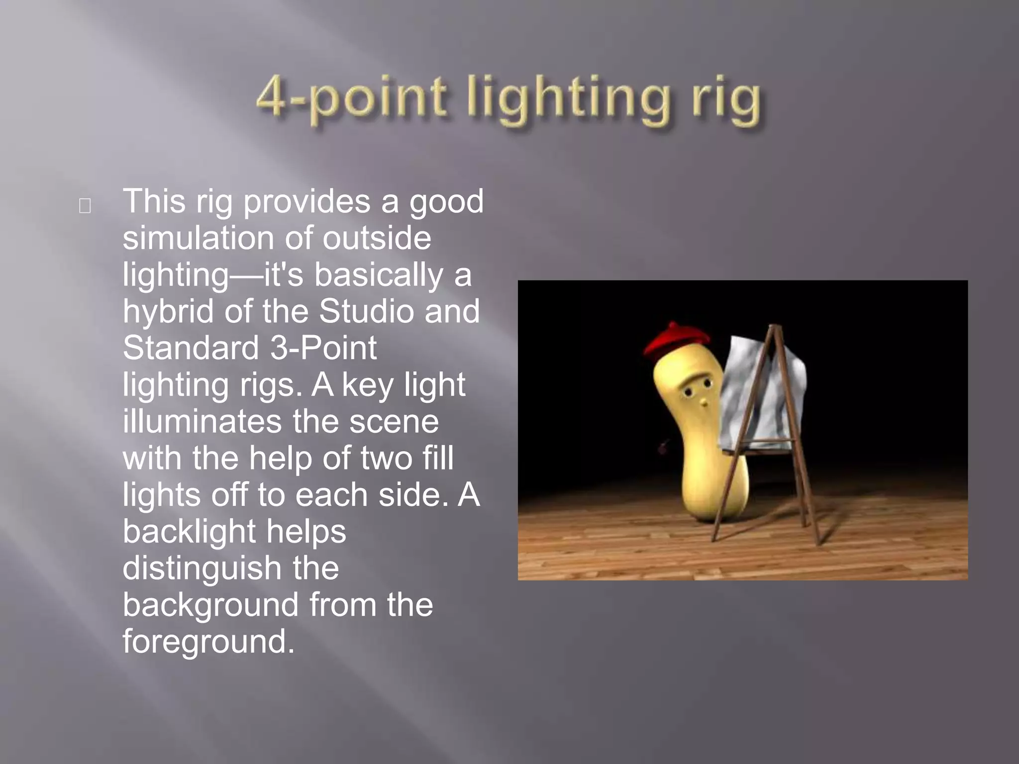This rig provides a good
simulation of outside
lighting—it's basically a
hybrid of the Studio and
Standard 3-Point
lighting rigs. A key light
illuminates the scene
with the help of two fill
lights off to each side. A
backlight helps
distinguish the
background from the
foreground.
 