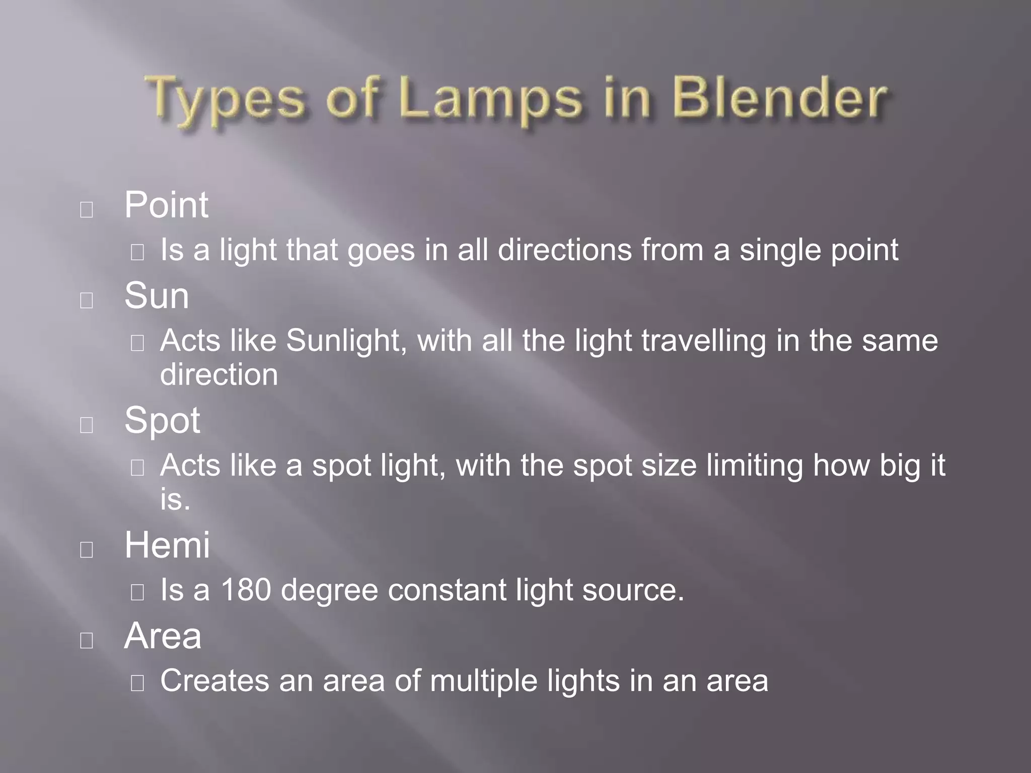 Point
Is a light that goes in all directions from a single point
Sun
Acts like Sunlight, with all the light travelling in the same
direction
Spot
Acts like a spot light, with the spot size limiting how big it
is.
Hemi
Is a 180 degree constant light source.
Area
Creates an area of multiple lights in an area
 