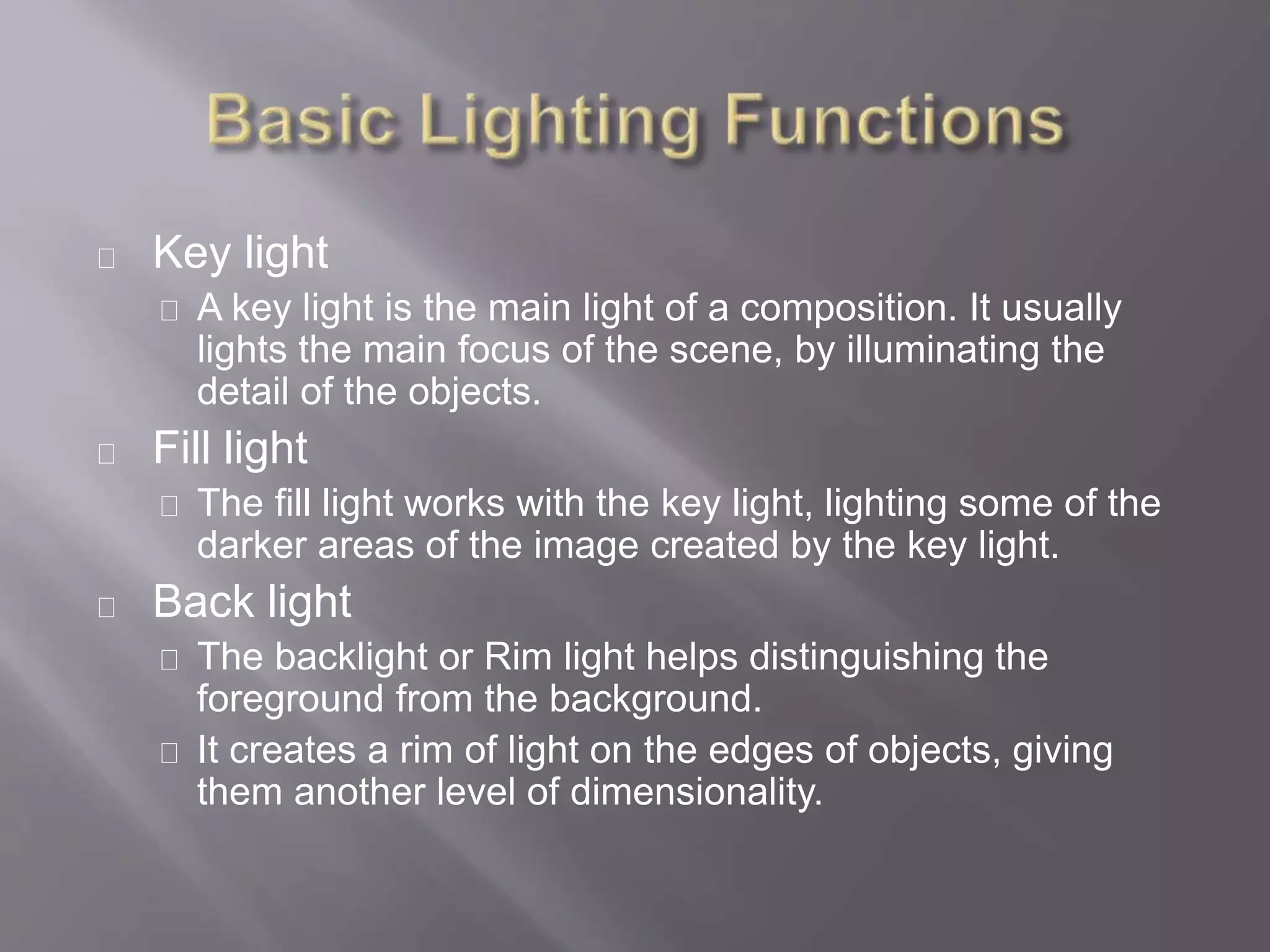 Key light
A key light is the main light of a composition. It usually
lights the main focus of the scene, by illuminating the
detail of the objects.
Fill light
The fill light works with the key light, lighting some of the
darker areas of the image created by the key light.
Back light
The backlight or Rim light helps distinguishing the
foreground from the background.
It creates a rim of light on the edges of objects, giving
them another level of dimensionality.
 