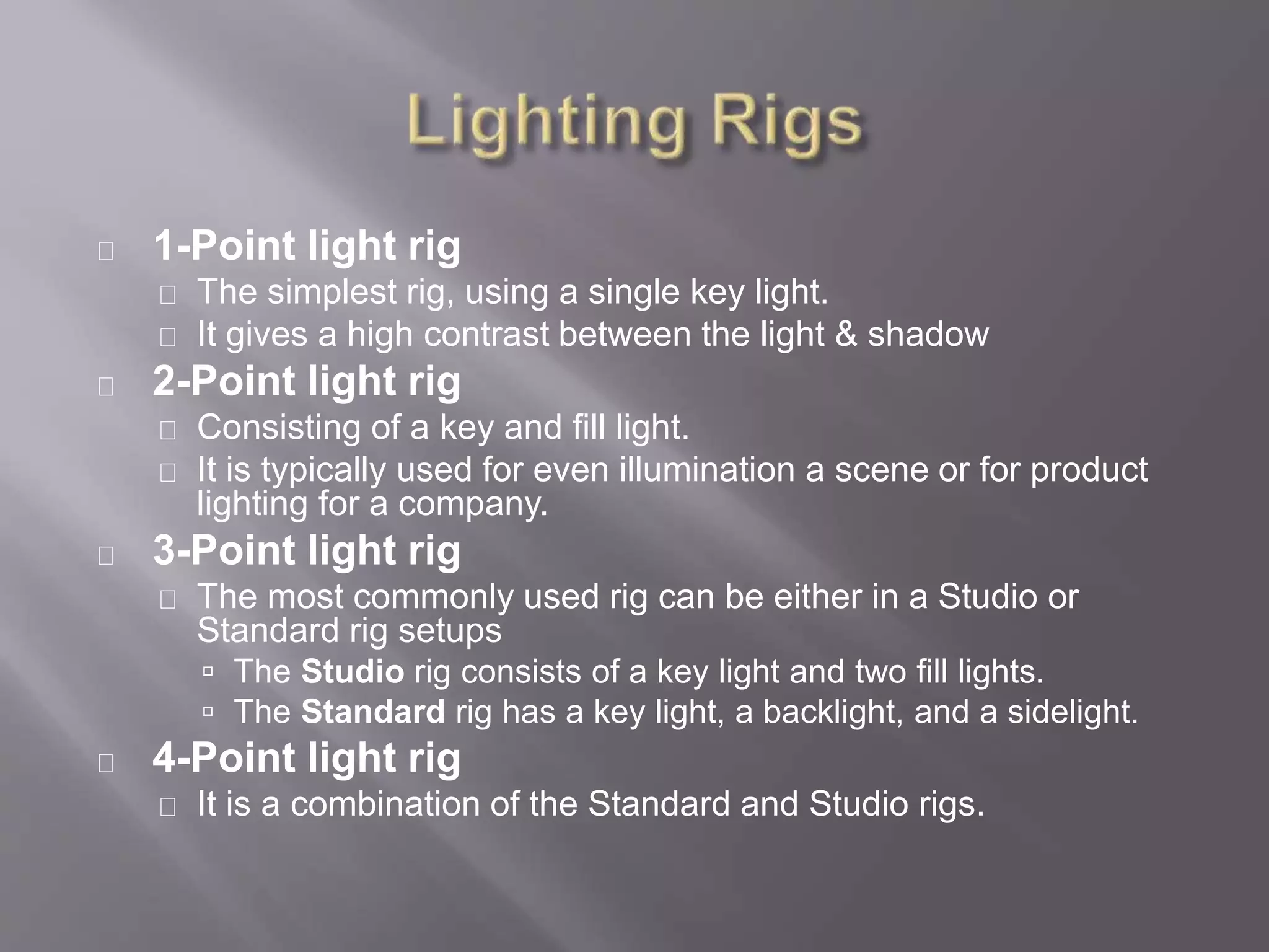 1-Point light rig
The simplest rig, using a single key light.
It gives a high contrast between the light & shadow
2-Point light rig
Consisting of a key and fill light.
It is typically used for even illumination a scene or for product
lighting for a company.
3-Point light rig
The most commonly used rig can be either in a Studio or
Standard rig setups
 The Studio rig consists of a key light and two fill lights.
 The Standard rig has a key light, a backlight, and a sidelight.
4-Point light rig
It is a combination of the Standard and Studio rigs.
 