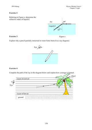 JPN Pahang                                                                Physics Module Form 4
                                                                                  Chapter 5 Light


Exercise 2:

Referring to Figure e, determine the
refractive index of liquid-Z
                                                     Air               90o

                                                     Liquid-Z

                                                                30o


Exercise 3:                                                       Figure e

Explain why a pencil partially immersed in water looks bent.(Use a ray diagram).


                                 Eye




Exercise 4:

Complete the path of the ray in the diagram below and explain how a mirage is formed.
                                                                                   object
          Layer of cool air


Eye



          Layer of hot air
              ground




                                               136
 