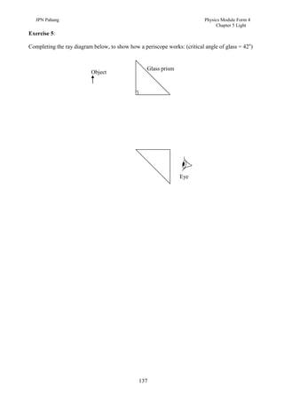 JPN Pahang                                                              Physics Module Form 4
                                                                                Chapter 5 Light
Exercise 5:

Completing the ray diagram below, to show how a periscope works: (critical angle of glass = 42o)


                                                  Glass prism
                          Object




                                                                Eye




                                               137
 