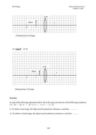 JPN Pahang                                                                 Physics Module Form 4
                                                                                   Chapter 5 Light




                                             Lens

                         object                           F

                    2F              F



        Characteristics of image:




   v) Case 5 : u < f




                                           Lens

                             object
                                                              F

                    2F              F




      Characteristics of image:



Exercise:

In each of the following statements below, fill in the space provide one of the following conditions.
( u > 2f / 2f = u / 2f > u > f / u > f / u < f )

i) To obtain a real image, the object must be placed at a distance u such that … ………

ii) To obtain a virtual image, the object must be placed at a distance u such that ………




                                                  142
 