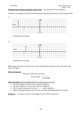 JPN Pahang                                                             Physics Module Form 4
                                                                                  Chapter 5 Light
Characteristics of image formed by concave lens : (by construction of ray diagrams )

Construct a ray diagram for each of the following and state the characteristics of the image formed

i)
                                                  Lens


         object                                                 F

                         2F            F



          Characteristics of image:


ii)
                                                 Lens

          object                                                F

                         2F            F



          Characteristics of image :


Note: Image formed by a concave lens is always diminished, virtual and on the same side of the
lens as the object.

Power of a lens (p)
                         The power of the lens is given by:
                                                              1
                                       Power of lens =
                                                         focal length

Sign convention (for focal length) and the S.I. unit for power of a lens.
    The focal length of a convex lens is (positive/negative)
    The focal length of a concave lens is (positive/negative)
    The S.I. unit for the power of a lens is…....…and its symbol is… …
    When calculating the power of a lens, the unit of the focal length must be in (m/cm)

Exercise 1 : A concave lens has a focal length of 10 cm. What is its power?




                                                   143
 