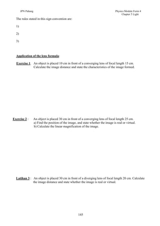 JPN Pahang                                                                    Physics Module Form 4
                                                                                          Chapter 5 Light
  The rules stated in this sign convention are:

  1)

  2)

  3)



  Application of the lens formula:

  Exercise 1. An object is placed 10 cm in front of a converging lens of focal length 15 cm.
              Calculate the image distance and state the characteristics of the image formed.




Exercise 2 :        An object is placed 30 cm in front of a converging lens of focal length 25 cm.
                    a) Find the position of the image, and state whether the image is real or virtual.
                    b) Calculate the linear magnification of the image.




  Latihan 3 : An object is placed 30 cm in front of a diverging lens of focal length 20 cm. Calculate
              the image distance and state whether the image is real or virtual.




                                                        145
 