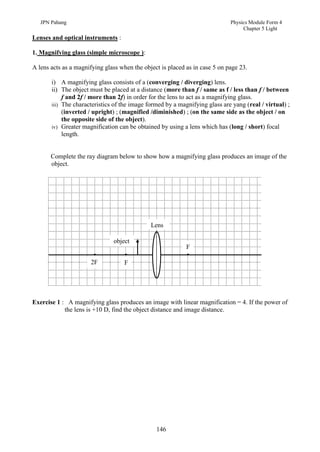 JPN Pahang                                                                Physics Module Form 4
                                                                                  Chapter 5 Light
Lenses and optical instruments :

1. Magnifying glass (simple microscope ):

A lens acts as a magnifying glass when the object is placed as in case 5 on page 23.

       i) A magnifying glass consists of a (converging / diverging) lens.
       ii) The object must be placed at a distance (more than f / same as f / less than f / between
            f and 2f / more than 2f) in order for the lens to act as a magnifying glass.
       iii) The characteristics of the image formed by a magnifying glass are yang (real / virtual) ;
            (inverted / upright) ; (magnified /diminished) ; (on the same side as the object / on
            the opposite side of the object).
       iv) Greater magnification can be obtained by using a lens which has (long / short) focal
            length.


       Complete the ray diagram below to show how a magnifying glass produces an image of the
       object.




                                              Lens

                               object
                                                            F

                      2F           F




Exercise 1 : A magnifying glass produces an image with linear magnification = 4. If the power of
            the lens is +10 D, find the object distance and image distance.




                                                146
 