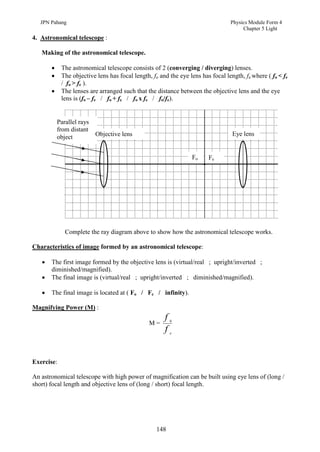 JPN Pahang                                                                    Physics Module Form 4
                                                                                      Chapter 5 Light
4. Astronomical telescope :

   Making of the astronomical telescope.

           The astronomical telescope consists of 2 (converging / diverging) lenses.
           The objective lens has focal length, fo and the eye lens has focal length, fe where ( fo < fe
            / fo > fe ).
           The lenses are arranged such that the distance between the objective lens and the eye
            lens is (fo – fe / fo + fe / fo x fe / fo/fe).


           Parallel rays
           from distant
           object          Objective lens                                         Eye lens


                                                                 Fo     Fe




              Complete the ray diagram above to show how the astronomical telescope works.

Characteristics of image formed by an astronomical telescope:

      The first image formed by the objective lens is (virtual/real ; upright/inverted ;
       diminished/magnified).
      The final image is (virtual/real ; upright/inverted ; diminished/magnified).

      The final image is located at ( Fo / Fe / infinity).

Magnifying Power (M) :
                                                      f   0
                                                M=
                                                      f   e




Exercise:

An astronomical telescope with high power of magnification can be built using eye lens of (long /
short) focal length and objective lens of (long / short) focal length.




                                                   148
 