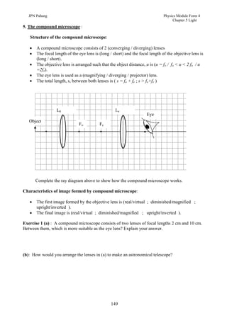 JPN Pahang                                                                   Physics Module Form 4
                                                                                     Chapter 5 Light
5. The compound microscope :

   Structure of the compound microscope:

      A compound microscope consists of 2 (converging / diverging) lenses
      The focal length of the eye lens is (long / short) and the focal length of the objective lens is
       (long / short).
      The objective lens is arranged such that the object distance, u is (u = fo / fo < u < 2 fo / u
       =2fo).
      The eye lens is used as a (magnifying / diverging / projector) lens.
      The total length, s, between both lenses is ( s = fo + fe ; s > fo+fe )




                  L0                                Le
                                                                      Eye
   Object
                               Fo          Fe




       Complete the ray diagram above to show how the compound microscope works.

Characteristics of image formed by compound microscope:

      The first image formed by the objective lens is (real/virtual ; diminished/magnified ;
       upright/inverted ).
      The final image is (real/virtual ; diminished/magnified ; upright/inverted ).

Exercise 1 (a) : A compound microscope consists of two lenses of focal lengths 2 cm and 10 cm.
Between them, which is more suitable as the eye lens? Explain your answer.




(b): How would you arrange the lenses in (a) to make an astronomical telescope?




                                                 149
 