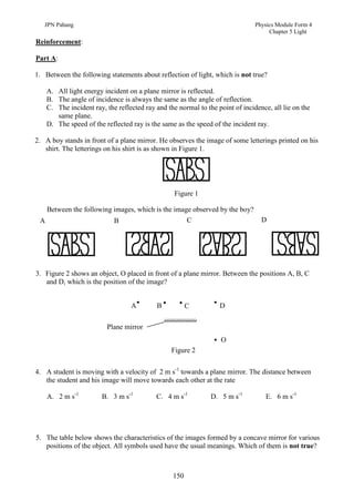 JPN Pahang                                                                  Physics Module Form 4
                                                                                    Chapter 5 Light
Reinforcement:

Part A:

1. Between the following statements about reflection of light, which is not true?

    A. All light energy incident on a plane mirror is reflected.
    B. The angle of incidence is always the same as the angle of reflection.
    C. The incident ray, the reflected ray and the normal to the point of incidence, all lie on the
       same plane.
    D. The speed of the reflected ray is the same as the speed of the incident ray.

2. A boy stands in front of a plane mirror. He observes the image of some letterings printed on his
   shirt. The letterings on his shirt is as shown in Figure 1.




                                                  Figure 1

   Between the following images, which is the image observed by the boy?
 A                       B                        C                              D




3. Figure 2 shows an object, O placed in front of a plane mirror. Between the positions A, B, C
   and D, which is the position of the image?


                                  A        B           C          D

                         Plane mirror
                                                                  O
                                                 Figure 2


4. A student is moving with a velocity of 2 m s-1 towards a plane mirror. The distance between
   the student and his image will move towards each other at the rate

    A. 2 m s-1         B. 3 m s-1          C. 4 m s-1          D. 5 m s-1          E. 6 m s-1




5. The table below shows the characteristics of the images formed by a concave mirror for various
   positions of the object. All symbols used have the usual meanings. Which of them is not true?



                                                 150
 