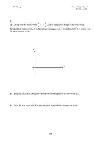 JPN Pahang                                                                 Physics Module Form 4
                                                                                     Chapter 5 Light




2.
                                 1 1 1
a) Starting with the lens formula,        , derive an equation that gives the relationship
                                 u v f
between liner magnification, m and the image distance, v. Hence sketch the graph of m against v on
the axes provided below.




                             m




                                                                     v
                             0




(b) State the value of m at the point of intersection of the graph with the vertical axis.




(c) Describe how you would determine the focal length of the lens using the graph.




                                                  153
 