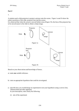 JPN Pahang                                                               Physics Module Form 4
                                                                                   Chapter 5 Light


Part C

1.

A student used a slide projector to project a picture onto the screen. Figure 1a and 1b show the
relative positions of the slide, projector lens and the screen.
It is observed that when the screen is moved further away (Figure 1b), the lens of the projector has
to be moved nearer to the slide to obtain a sharp image.

                                  Projector
                                  lens
                                                                  Screen
                  Slide
                                                          image



                                        Figure 1a


                            Projector
                            lens
                                                                                Screen
                   Slide


                                                                            image

                                        Figure 1b

Based on your observations and knowledge of lenses;

a) make one suitable inference.



b) state an appropriate hypothesis that could be investigated.



c) describe how you would design an experiment to test your hypothesis using a convex lens,
   filament bulb and other apparatus.
   In your description, state clearly the following:

     (i) aim of the experiment




                                                    154
 