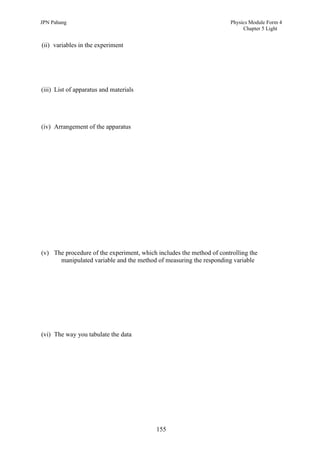 JPN Pahang                                                            Physics Module Form 4
                                                                           Chapter 5 Light


(ii) variables in the experiment




(iii) List of apparatus and materials




(iv) Arrangement of the apparatus




(v) The procedure of the experiment, which includes the method of controlling the
      manipulated variable and the method of measuring the responding variable




(vi) The way you tabulate the data




                                           155
 